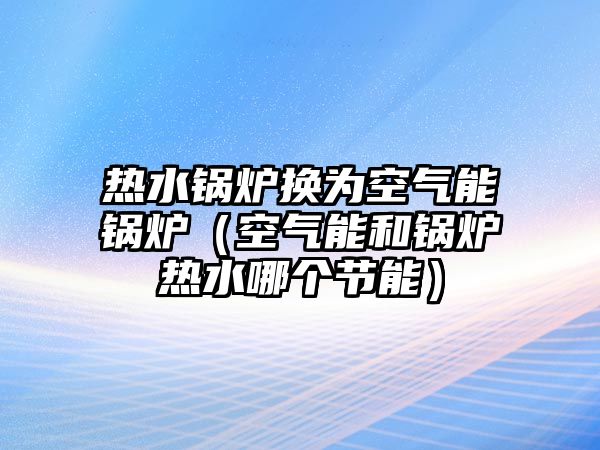 熱水鍋爐換為空氣能鍋爐（空氣能和鍋爐熱水哪個(gè)節(jié)能）