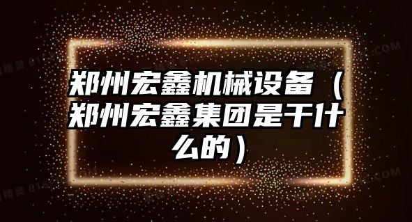 鄭州宏鑫機(jī)械設(shè)備（鄭州宏鑫集團(tuán)是干什么的）