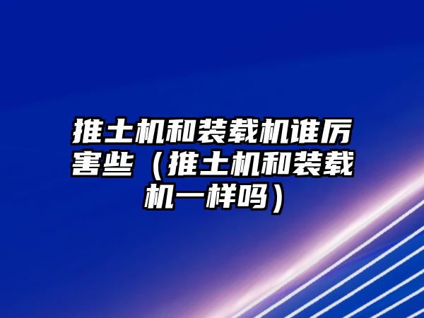 推土機和裝載機誰厲害些（推土機和裝載機一樣嗎）