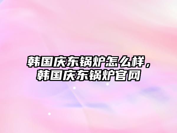 韓國慶東鍋爐怎么樣，韓國慶東鍋爐官網