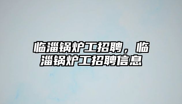 臨淄鍋爐工招聘，臨淄鍋爐工招聘信息