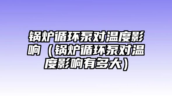 鍋爐循環泵對溫度影響（鍋爐循環泵對溫度影響有多大）