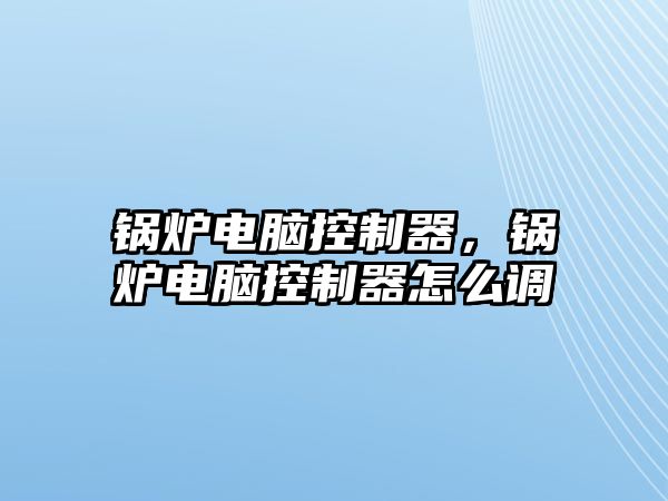 鍋爐電腦控制器，鍋爐電腦控制器怎么調