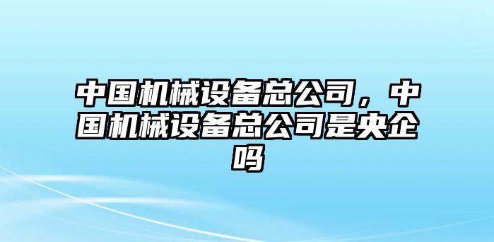 中國(guó)機(jī)械設(shè)備總公司，中國(guó)機(jī)械設(shè)備總公司是央企嗎