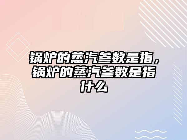 鍋爐的蒸汽參數是指，鍋爐的蒸汽參數是指什么