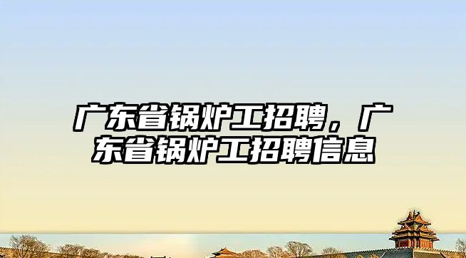 廣東省鍋爐工招聘，廣東省鍋爐工招聘信息