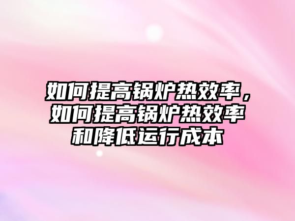 如何提高鍋爐熱效率，如何提高鍋爐熱效率和降低運(yùn)行成本