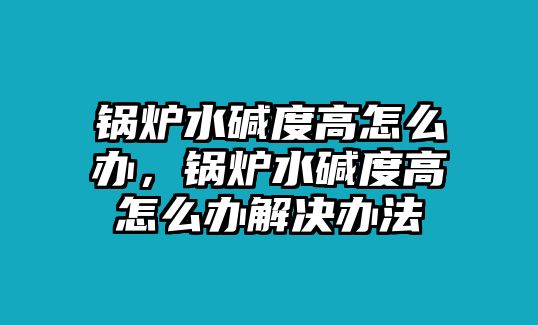 鍋爐水堿度高怎么辦，鍋爐水堿度高怎么辦解決辦法