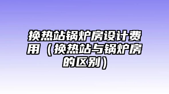 換熱站鍋爐房設計費用（換熱站與鍋爐房的區別）