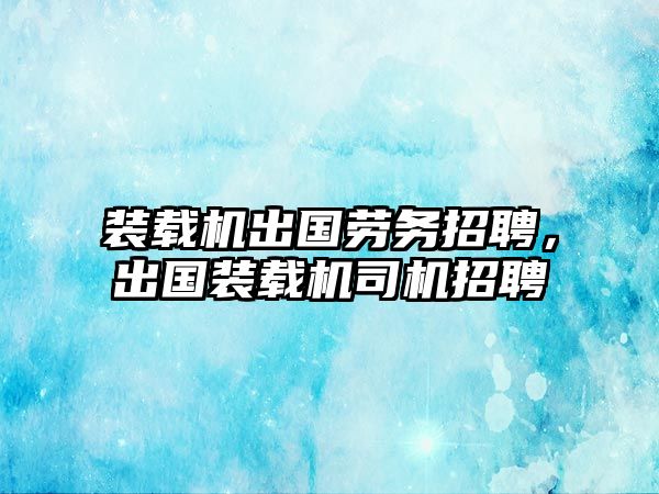 裝載機出國勞務招聘，出國裝載機司機招聘