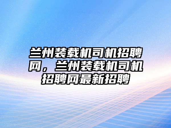 蘭州裝載機司機招聘網，蘭州裝載機司機招聘網最新招聘