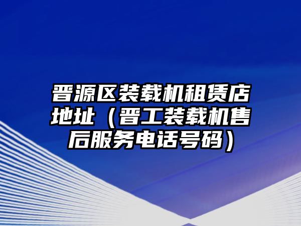 晉源區(qū)裝載機租賃店地址（晉工裝載機售后服務(wù)電話號碼）