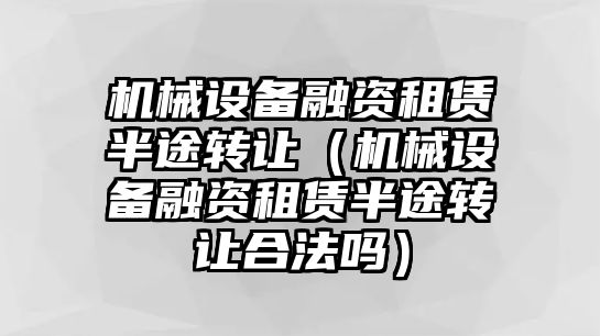 機械設備融資租賃半途轉讓（機械設備融資租賃半途轉讓合法嗎）