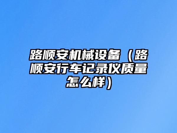 路順安機械設備（路順安行車記錄儀質量怎么樣）