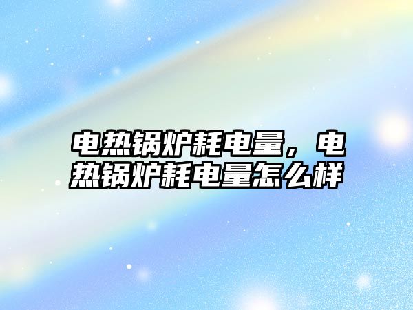 電熱鍋爐耗電量，電熱鍋爐耗電量怎么樣