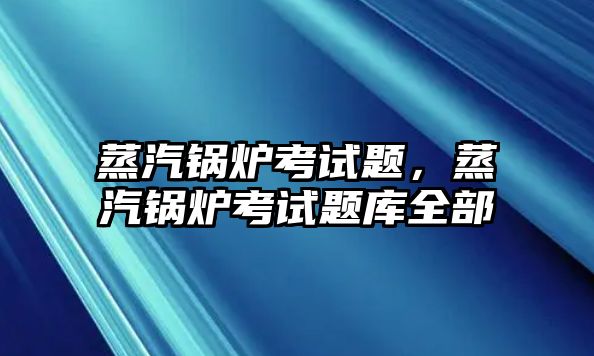 蒸汽鍋爐考試題，蒸汽鍋爐考試題庫(kù)全部