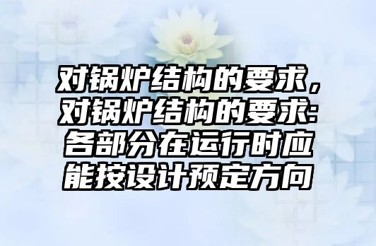 對鍋爐結構的要求，對鍋爐結構的要求:各部分在運行時應能按設計預定方向