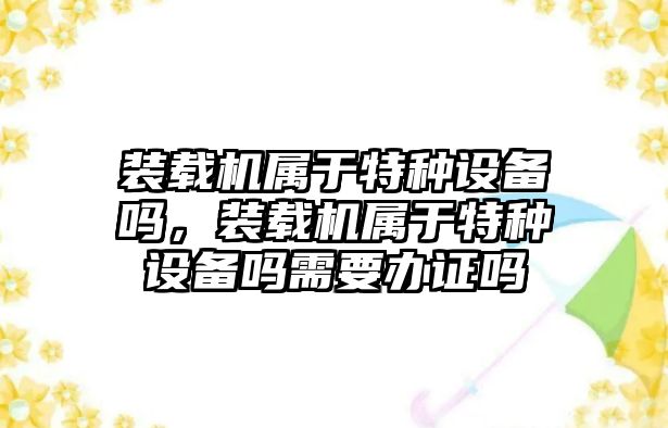 裝載機屬于特種設備嗎，裝載機屬于特種設備嗎需要辦證嗎