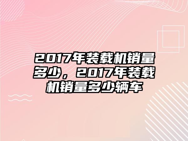 2017年裝載機銷量多少，2017年裝載機銷量多少輛車