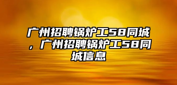 廣州招聘鍋爐工58同城，廣州招聘鍋爐工58同城信息