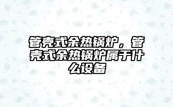 管殼式余熱鍋爐，管殼式余熱鍋爐屬于什么設(shè)備