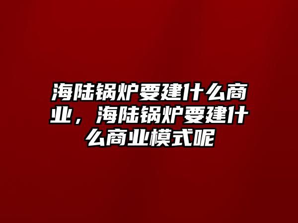 海陸鍋爐要建什么商業，海陸鍋爐要建什么商業模式呢