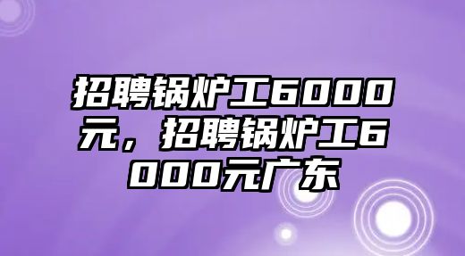 招聘鍋爐工6000元，招聘鍋爐工6000元廣東