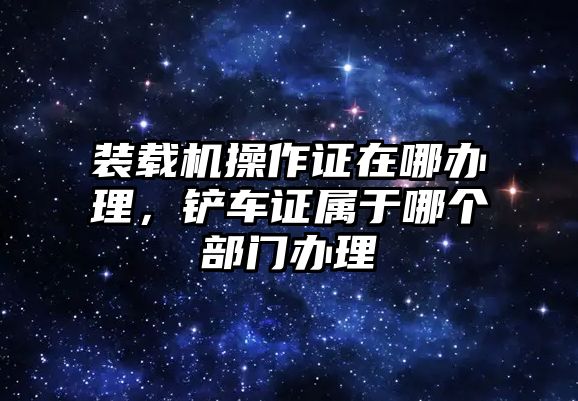 裝載機(jī)操作證在哪辦理，鏟車證屬于哪個(gè)部門辦理