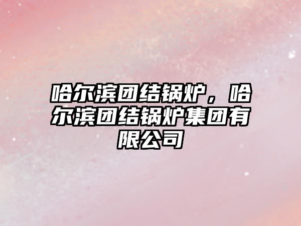 哈爾濱團結(jié)鍋爐，哈爾濱團結(jié)鍋爐集團有限公司