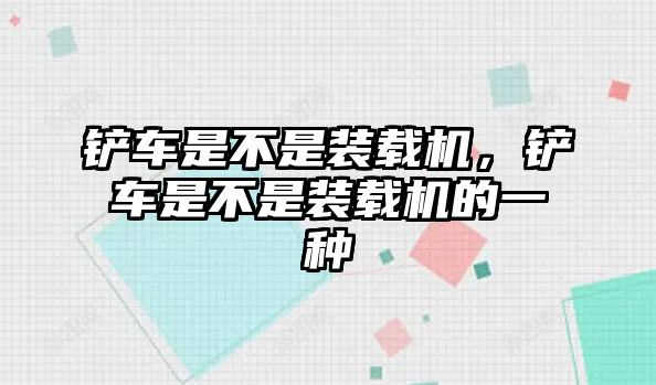 鏟車是不是裝載機，鏟車是不是裝載機的一種