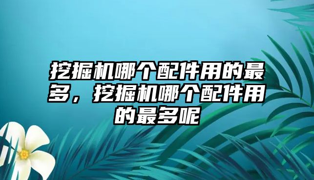 挖掘機哪個配件用的最多，挖掘機哪個配件用的最多呢