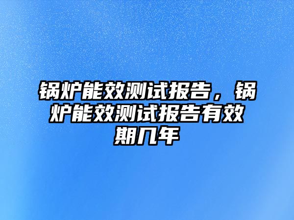 鍋爐能效測試報告，鍋爐能效測試報告有效期幾年