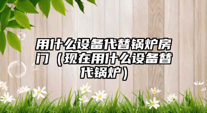 用什么設備代替鍋爐房門（現在用什么設備替代鍋爐）