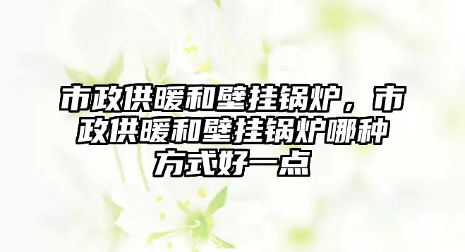 市政供暖和壁掛鍋爐，市政供暖和壁掛鍋爐哪種方式好一點