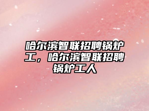 哈爾濱智聯招聘鍋爐工，哈爾濱智聯招聘鍋爐工人