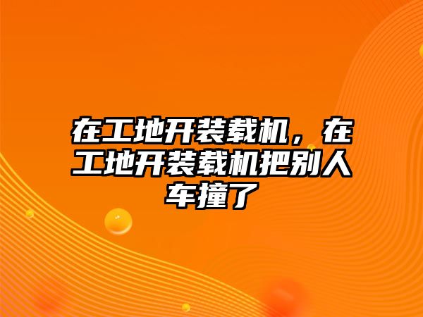 在工地開裝載機，在工地開裝載機把別人車撞了