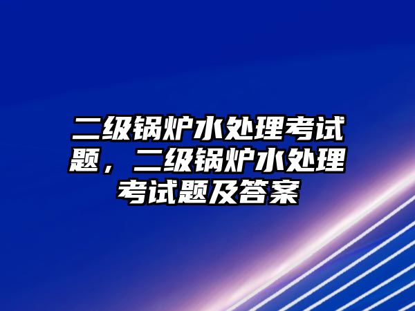 二級鍋爐水處理考試題，二級鍋爐水處理考試題及答案