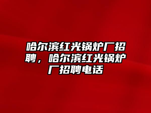 哈爾濱紅光鍋爐廠招聘，哈爾濱紅光鍋爐廠招聘電話