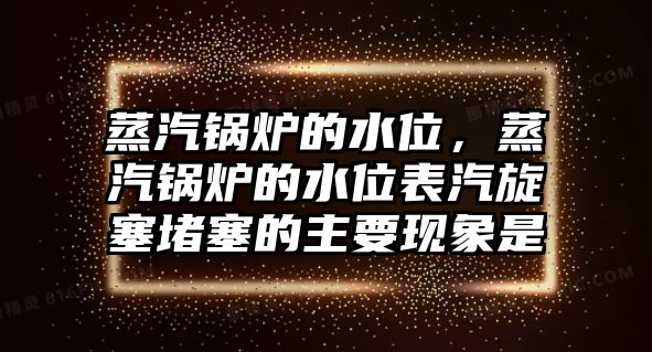 蒸汽鍋爐的水位，蒸汽鍋爐的水位表汽旋塞堵塞的主要現象是