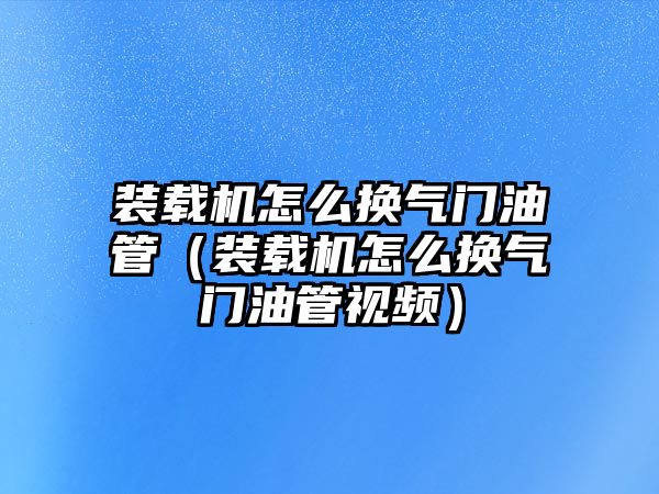 裝載機怎么換氣門油管（裝載機怎么換氣門油管視頻）