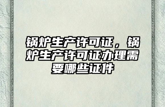 鍋爐生產許可證，鍋爐生產許可證辦理需要哪些證件