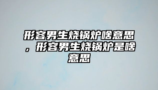 形容男生燒鍋爐啥意思，形容男生燒鍋爐是啥意思