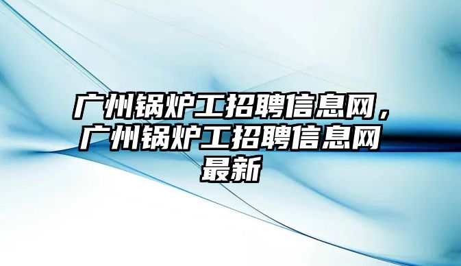 廣州鍋爐工招聘信息網(wǎng)，廣州鍋爐工招聘信息網(wǎng)最新