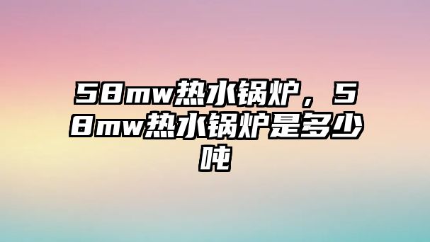 58mw熱水鍋爐，58mw熱水鍋爐是多少噸