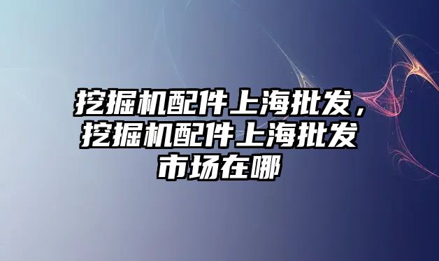 挖掘機配件上海批發，挖掘機配件上海批發市場在哪