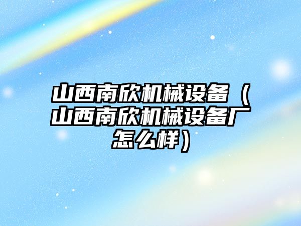 山西南欣機(jī)械設(shè)備（山西南欣機(jī)械設(shè)備廠怎么樣）