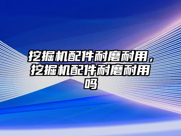 挖掘機配件耐磨耐用，挖掘機配件耐磨耐用嗎