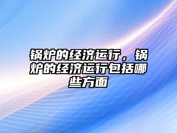 鍋爐的經(jīng)濟運行，鍋爐的經(jīng)濟運行包括哪些方面