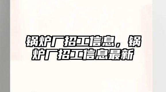 鍋爐廠招工信息，鍋爐廠招工信息最新