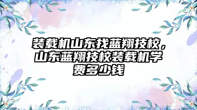 裝載機山東找藍翔技校，山東藍翔技校裝載機學費多少錢